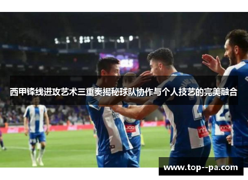 西甲锋线进攻艺术三重奏揭秘球队协作与个人技艺的完美融合