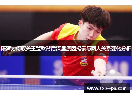 陈梦为何取关王楚钦背后深层原因揭示与两人关系变化分析