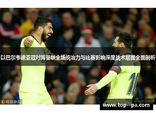 以巴尔韦德亚冠对阵曼联全场统治力与比赛影响深度战术层面全面剖析