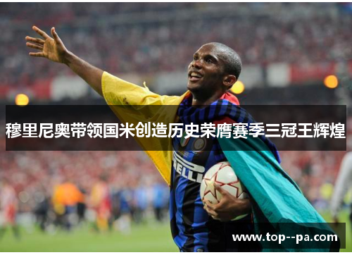 穆里尼奥带领国米创造历史荣膺赛季三冠王辉煌 穆里尼奥带领国米创造历史荣膺赛季三冠王辉煌