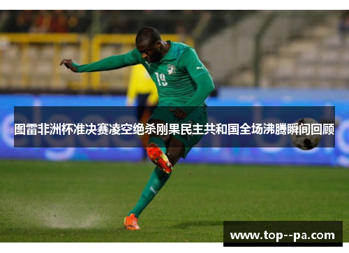 图雷非洲杯准决赛凌空绝杀刚果民主共和国全场沸腾瞬间回顾