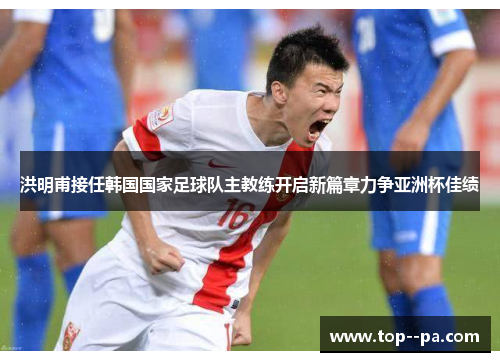 洪明甫接任韩国国家足球队主教练开启新篇章力争亚洲杯佳绩 洪明甫接任韩国国家足球队主教练开启新篇章力争亚洲杯佳绩