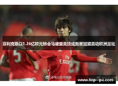 菲利克斯以1.26亿欧元转会马德里竞技成新星加盟震动欧洲足坛