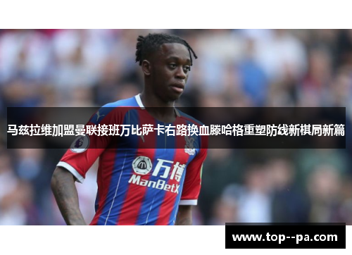 马兹拉维加盟曼联接班万比萨卡右路换血滕哈格重塑防线新棋局新篇