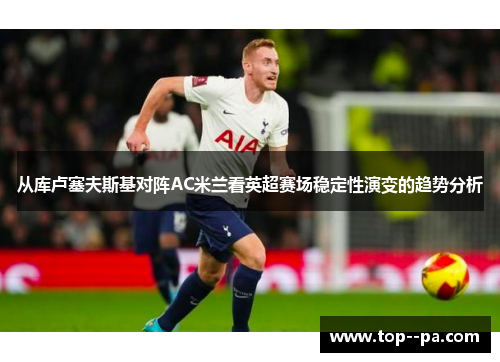 从库卢塞夫斯基对阵AC米兰看英超赛场稳定性演变的趋势分析