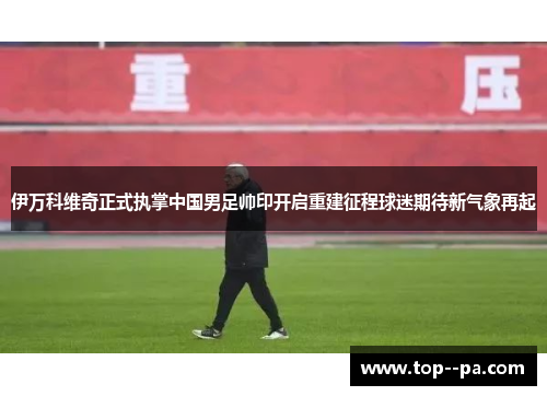 伊万科维奇正式执掌中国男足帅印开启重建征程球迷期待新气象再起 伊万科维奇正式执掌中国男足帅印开启重建征程球迷期待新气象再起