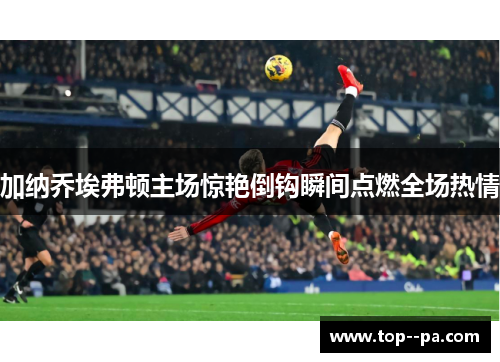 加纳乔埃弗顿主场惊艳倒钩瞬间点燃全场热情 加纳乔埃弗顿主场惊艳倒钩瞬间点燃全场热情