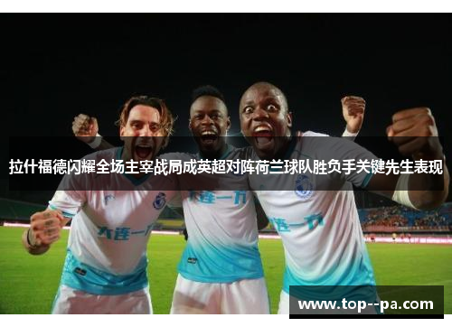 拉什福德闪耀全场主宰战局成英超对阵荷兰球队胜负手关键先生表现